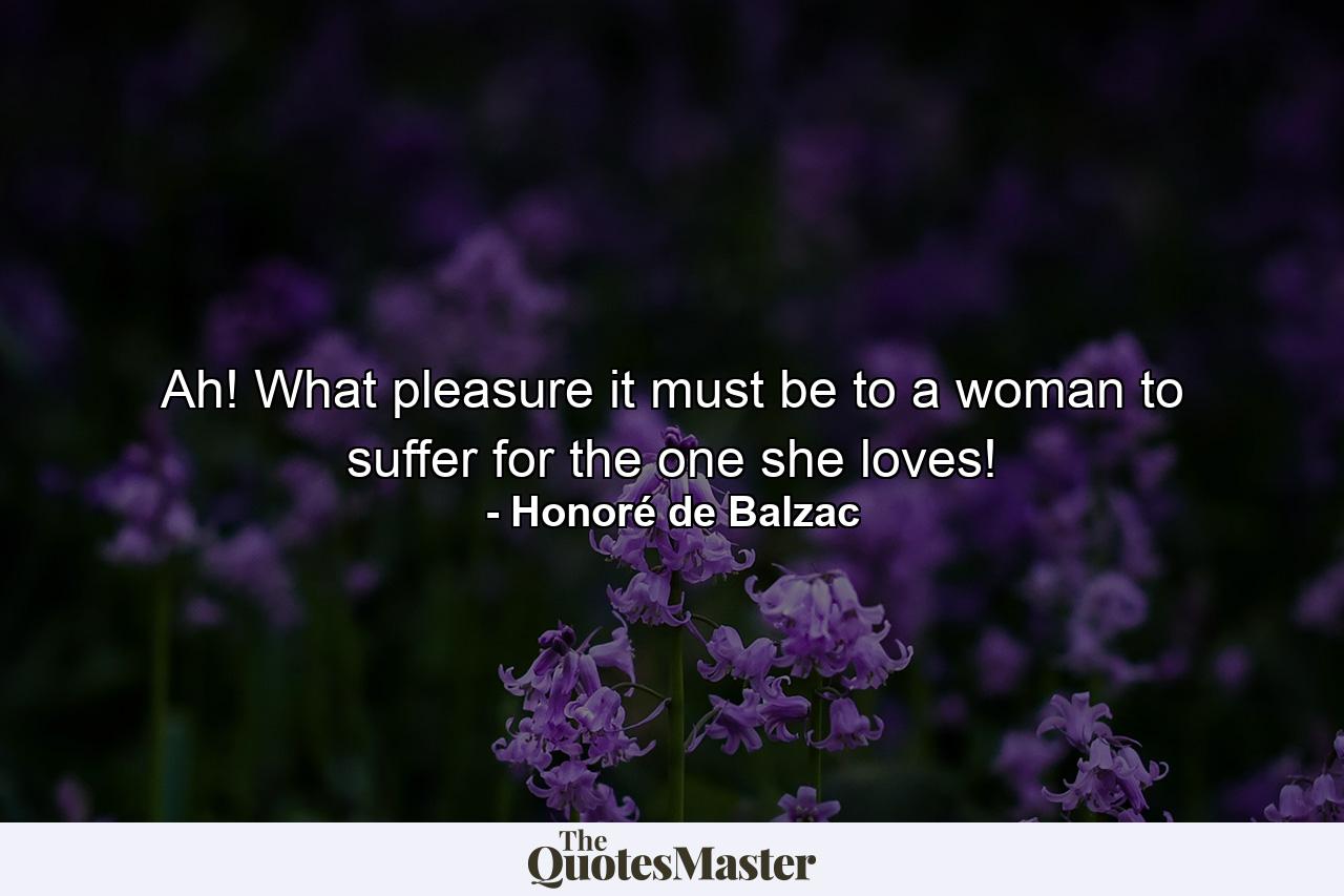 Ah! What pleasure it must be to a woman to suffer for the one she loves! - Quote by Honoré de Balzac