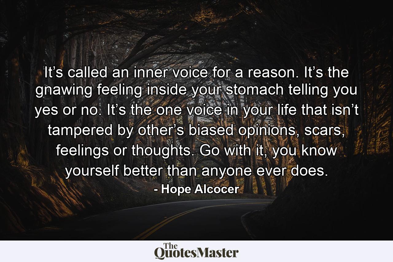 It’s called an inner voice for a reason. It’s the gnawing feeling inside your stomach telling you yes or no. It’s the one voice in your life that isn’t tampered by other’s biased opinions, scars, feelings or thoughts. Go with it, you know yourself better than anyone ever does. - Quote by Hope Alcocer