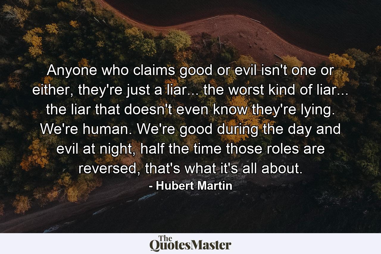 Anyone who claims good or evil isn't one or either, they're just a liar... the worst kind of liar... the liar that doesn't even know they're lying. We're human. We're good during the day and evil at night, half the time those roles are reversed, that's what it's all about. - Quote by Hubert Martin