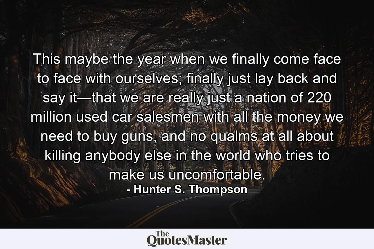 This maybe the year when we finally come face to face with ourselves; finally just lay back and say it—that we are really just a nation of 220 million used car salesmen with all the money we need to buy guns, and no qualms at all about killing anybody else in the world who tries to make us uncomfortable. - Quote by Hunter S. Thompson