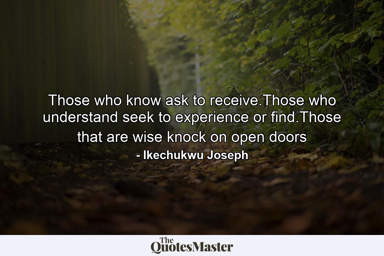 Those who know ask to receive.Those who understand seek to experience or find.Those that are wise knock on open doors - Quote by Ikechukwu Joseph