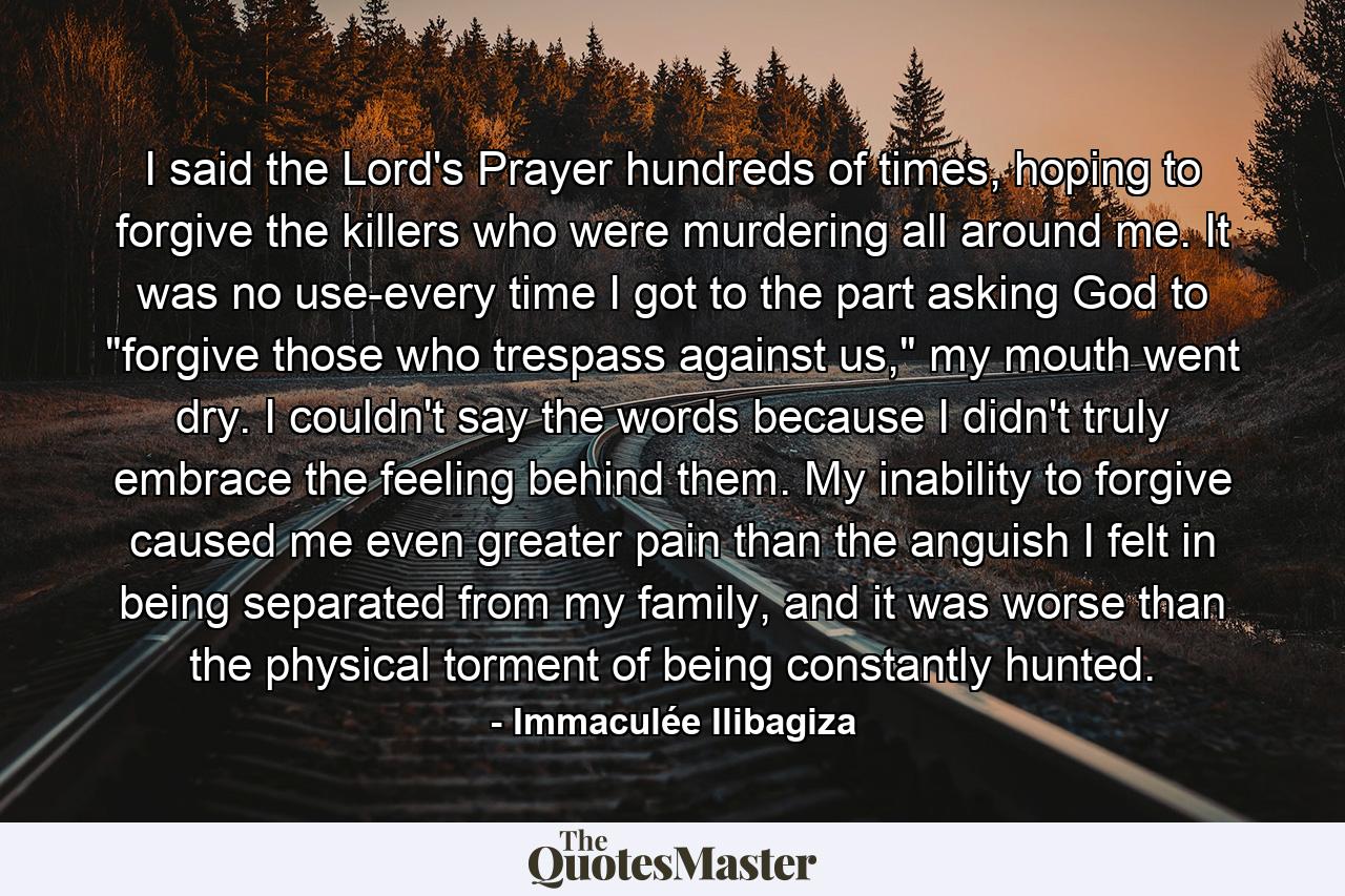 I said the Lord's Prayer hundreds of times, hoping to forgive the killers who were murdering all around me. It was no use-every time I got to the part asking God to 