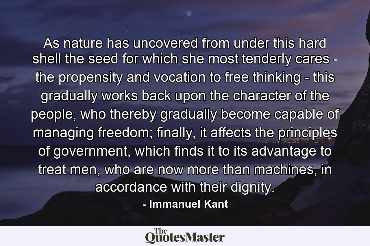 As nature has uncovered from under this hard shell the seed for which she most tenderly cares - the propensity and vocation to free thinking - this gradually works back upon the character of the people, who thereby gradually become capable of managing freedom; finally, it affects the principles of government, which finds it to its advantage to treat men, who are now more than machines, in accordance with their dignity. - Quote by Immanuel Kant