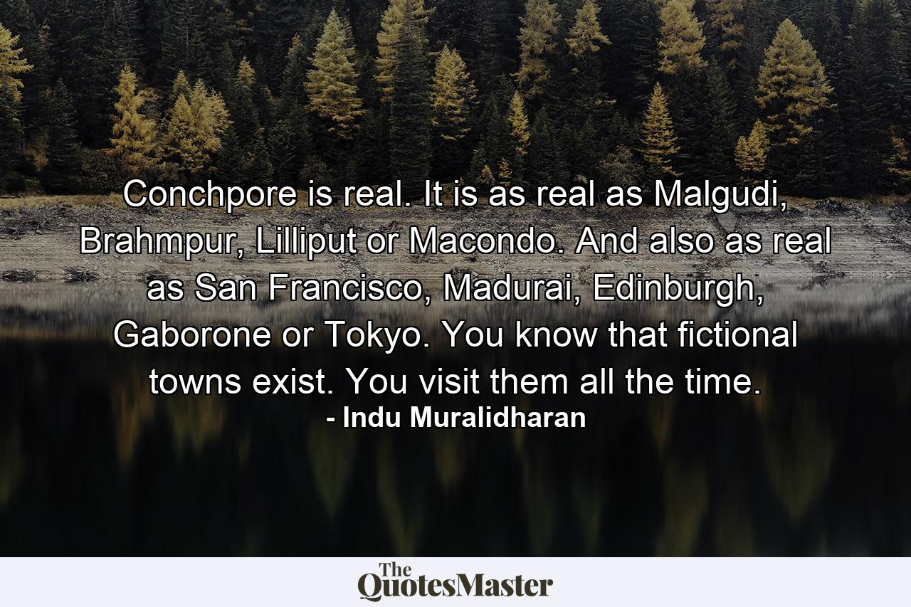 Conchpore is real. It is as real as Malgudi, Brahmpur, Lilliput or Macondo. And also as real as San Francisco, Madurai, Edinburgh, Gaborone or Tokyo. You know that fictional towns exist. You visit them all the time. - Quote by Indu Muralidharan