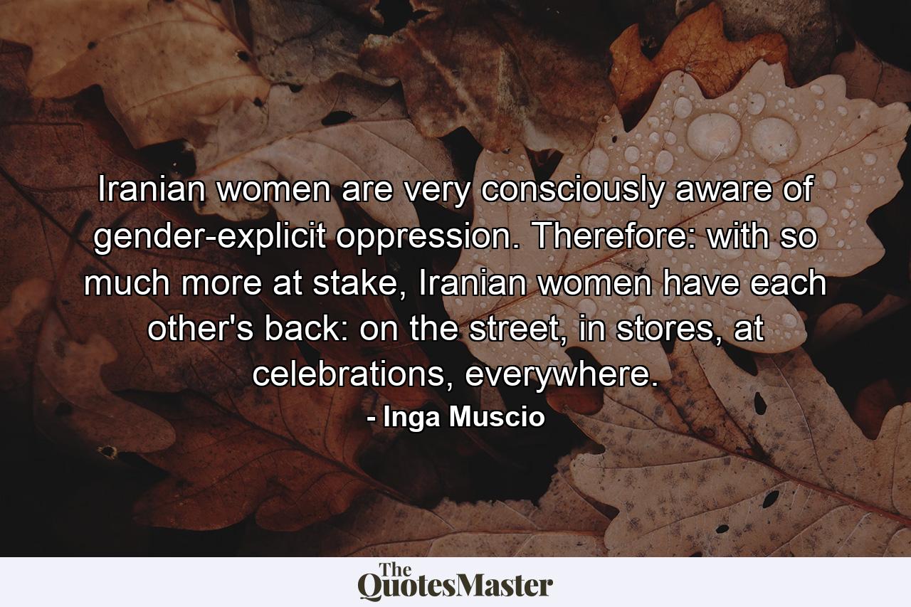 Iranian women are very consciously aware of gender-explicit oppression. Therefore: with so much more at stake, Iranian women have each other's back: on the street, in stores, at celebrations, everywhere. - Quote by Inga Muscio