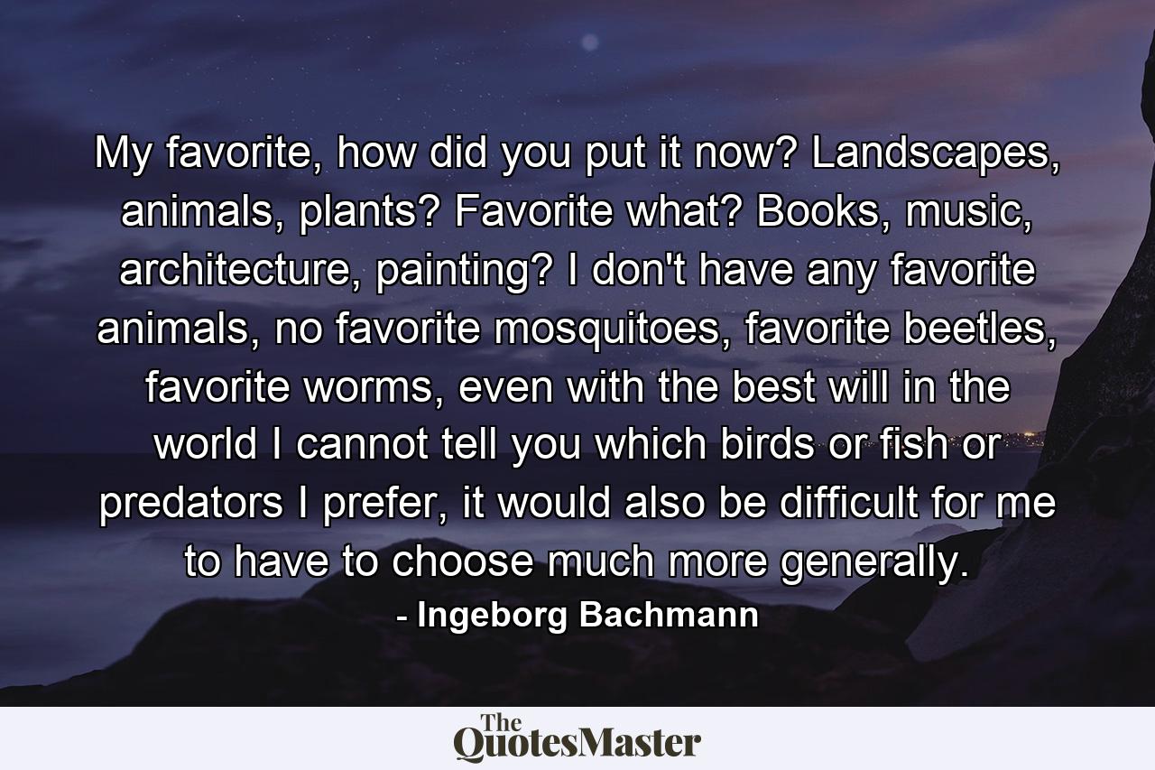 My favorite, how did you put it now? Landscapes, animals, plants? Favorite what? Books, music, architecture, painting? I don't have any favorite animals, no favorite mosquitoes, favorite beetles, favorite worms, even with the best will in the world I cannot tell you which birds or fish or predators I prefer, it would also be difficult for me to have to choose much more generally. - Quote by Ingeborg Bachmann