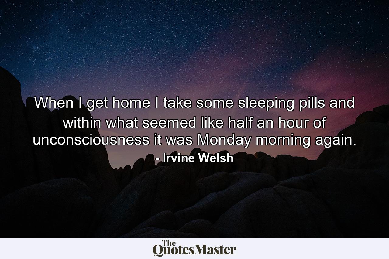 When I get home I take some sleeping pills and within what seemed like half an hour of unconsciousness it was Monday morning again. - Quote by Irvine Welsh