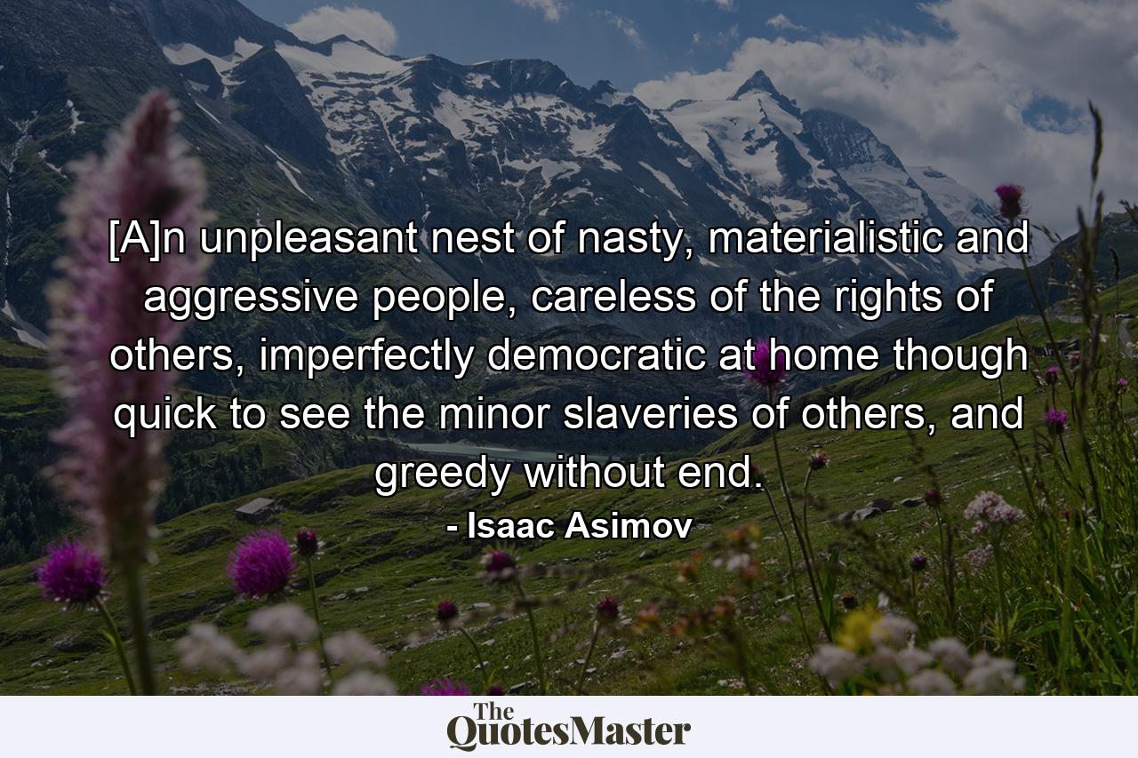 [A]n unpleasant nest of nasty, materialistic and aggressive people, careless of the rights of others, imperfectly democratic at home though quick to see the minor slaveries of others, and greedy without end. - Quote by Isaac Asimov