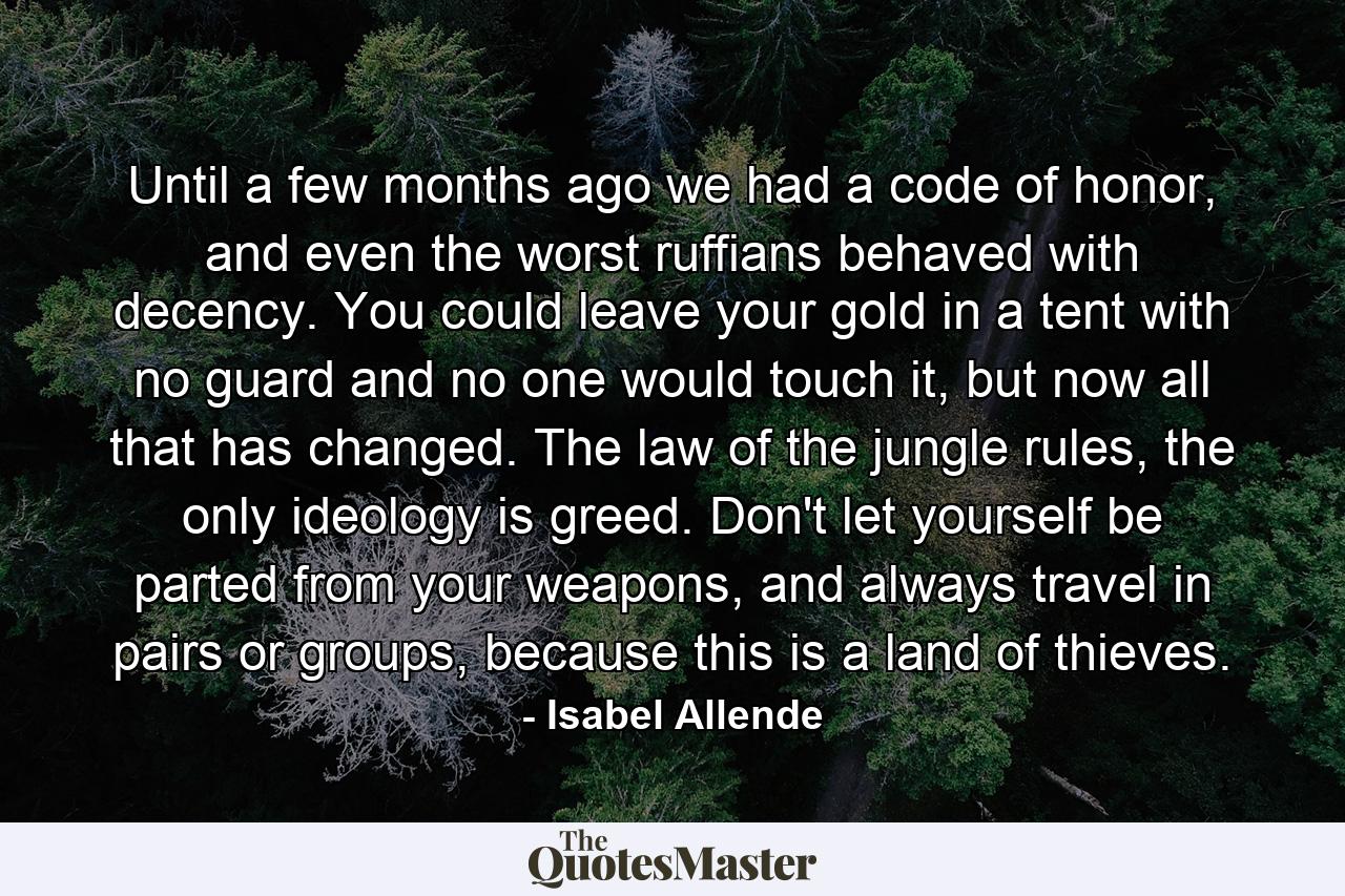 Until a few months ago we had a code of honor, and even the worst ruffians behaved with decency. You could leave your gold in a tent with no guard and no one would touch it, but now all that has changed. The law of the jungle rules, the only ideology is greed. Don't let yourself be parted from your weapons, and always travel in pairs or groups, because this is a land of thieves. - Quote by Isabel Allende