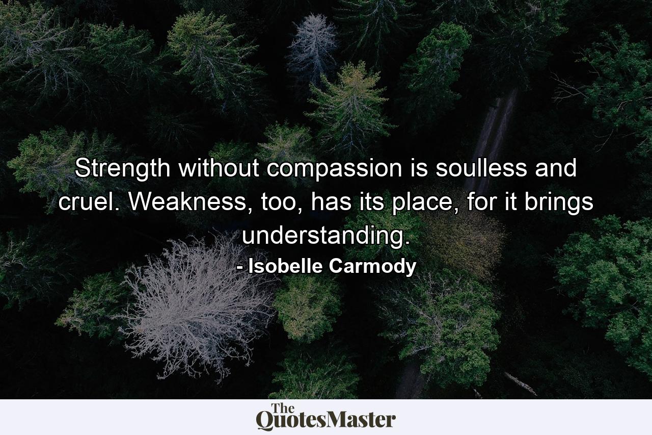 Strength without compassion is soulless and cruel. Weakness, too, has its place, for it brings understanding. - Quote by Isobelle Carmody