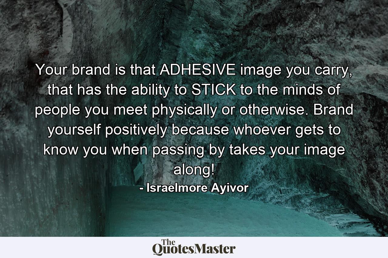 Your brand is that ADHESIVE image you carry, that has the ability to STICK to the minds of people you meet physically or otherwise. Brand yourself positively because whoever gets to know you when passing by takes your image along! - Quote by Israelmore Ayivor