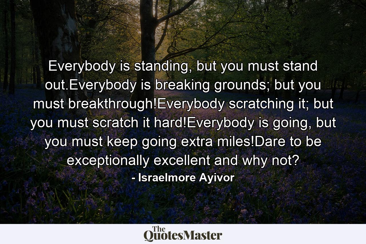 Everybody is standing, but you must stand out.Everybody is breaking grounds; but you must breakthrough!Everybody scratching it; but you must scratch it hard!Everybody is going, but you must keep going extra miles!Dare to be exceptionally excellent and why not? - Quote by Israelmore Ayivor