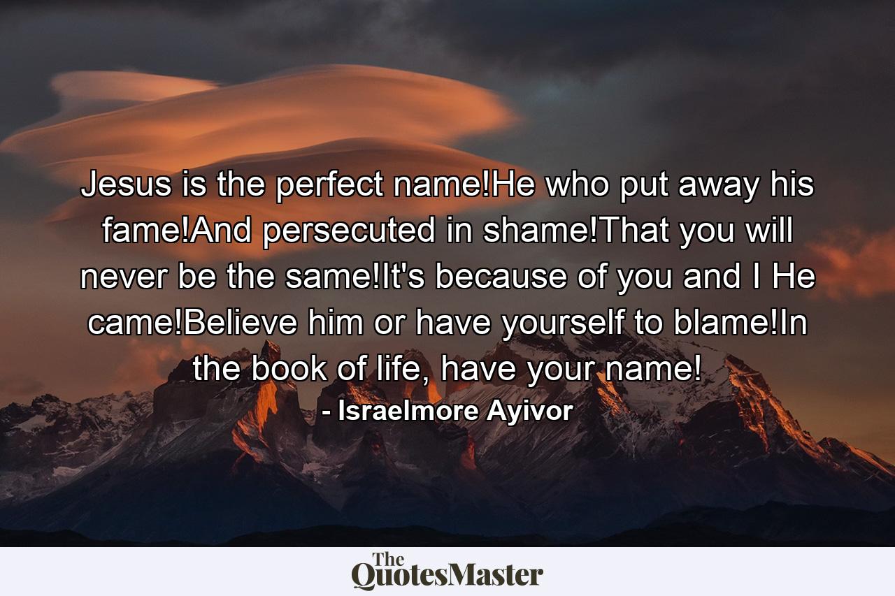 Jesus is the perfect name!He who put away his fame!And persecuted in shame!That you will never be the same!It's because of you and I He came!Believe him or have yourself to blame!In the book of life, have your name! - Quote by Israelmore Ayivor