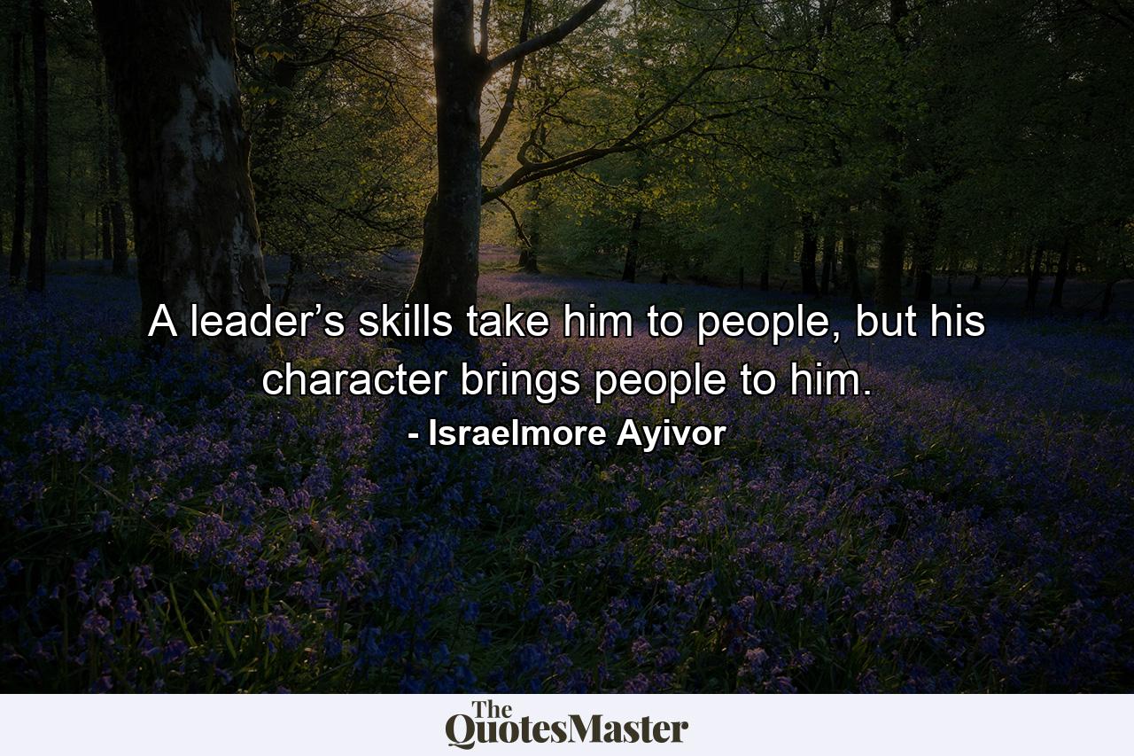 A leader’s skills take him to people, but his character brings people to him. - Quote by Israelmore Ayivor