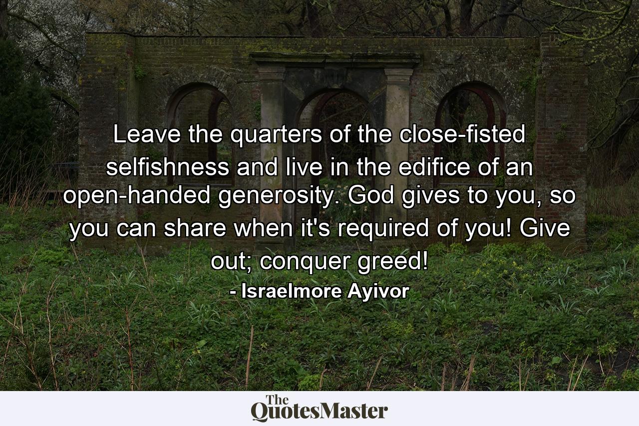 Leave the quarters of the close-fisted selfishness and live in the edifice of an open-handed generosity. God gives to you, so you can share when it's required of you! Give out; conquer greed! - Quote by Israelmore Ayivor