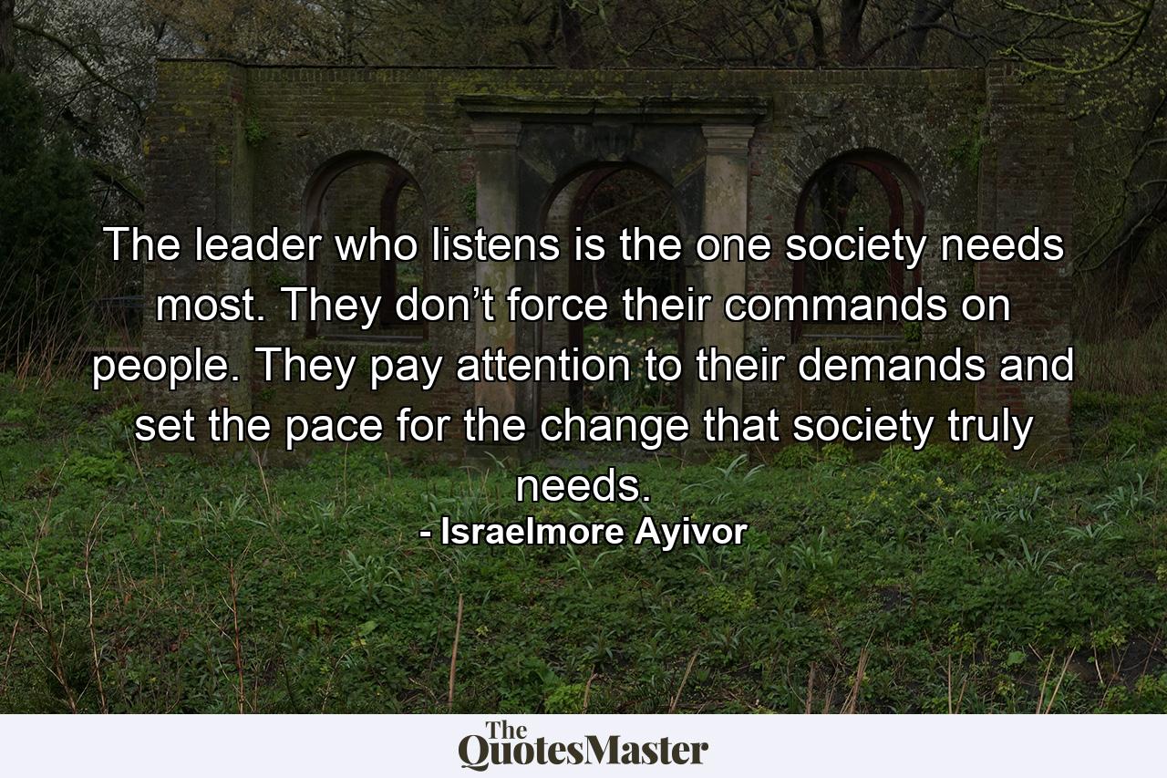 The leader who listens is the one society needs most. They don’t force their commands on people. They pay attention to their demands and set the pace for the change that society truly needs. - Quote by Israelmore Ayivor