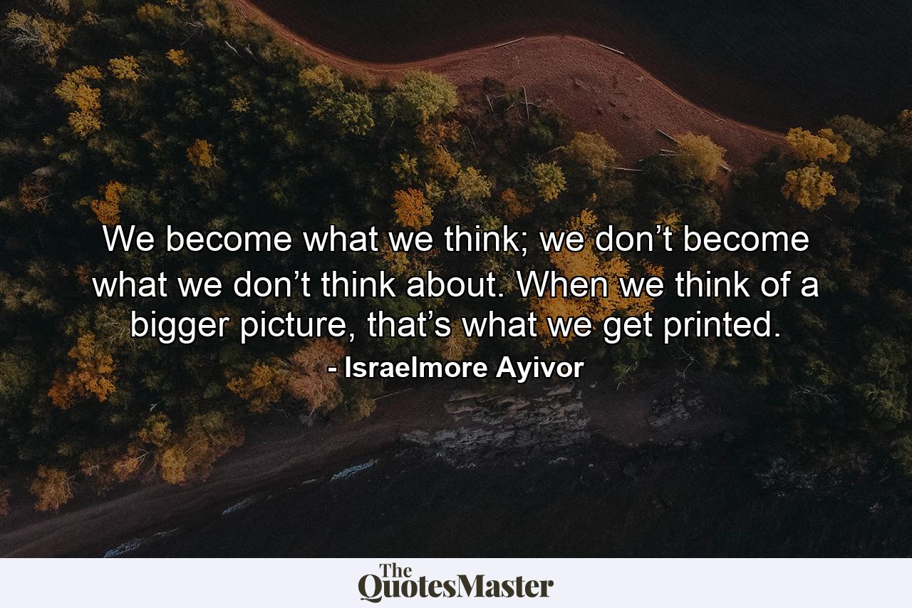 We become what we think; we don’t become what we don’t think about. When we think of a bigger picture, that’s what we get printed. - Quote by Israelmore Ayivor