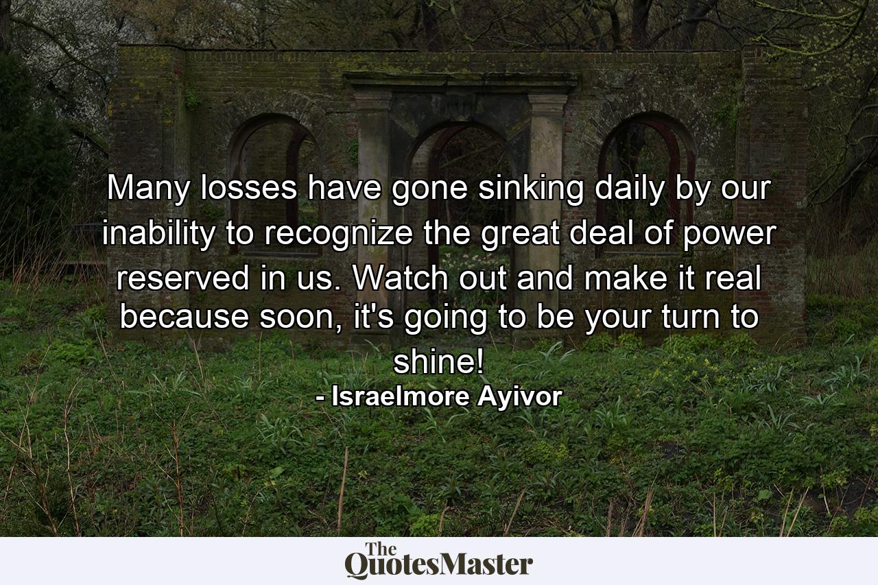 Many losses have gone sinking daily by our inability to recognize the great deal of power reserved in us. Watch out and make it real because soon, it's going to be your turn to shine! - Quote by Israelmore Ayivor