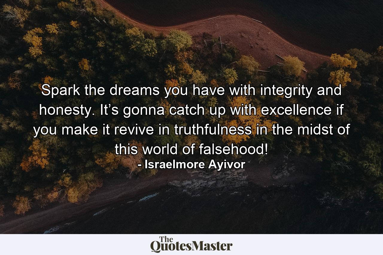 Spark the dreams you have with integrity and honesty. It’s gonna catch up with excellence if you make it revive in truthfulness in the midst of this world of falsehood! - Quote by Israelmore Ayivor