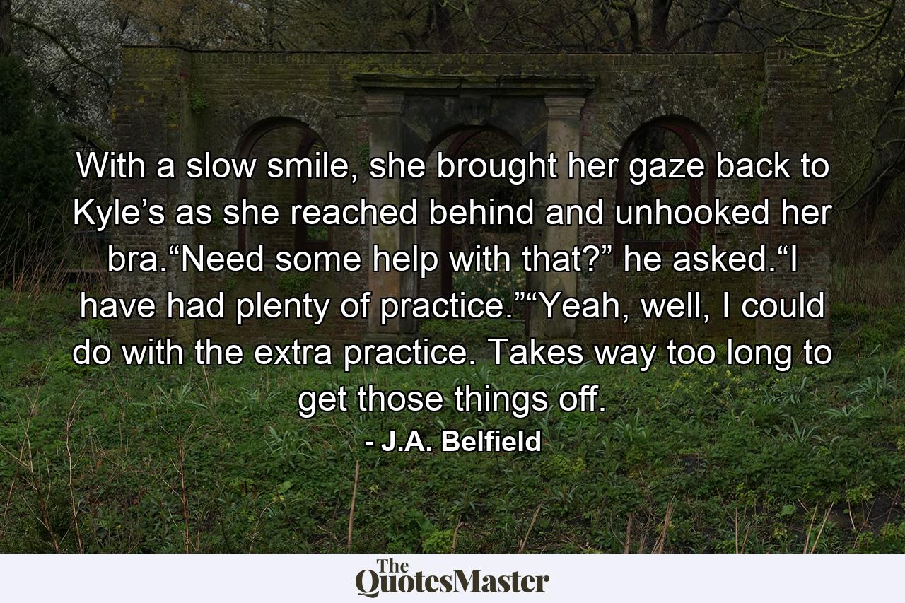 With a slow smile, she brought her gaze back to Kyle’s as she reached behind and unhooked her bra.“Need some help with that?” he asked.“I have had plenty of practice.”“Yeah, well, I could do with the extra practice. Takes way too long to get those things off. - Quote by J.A. Belfield