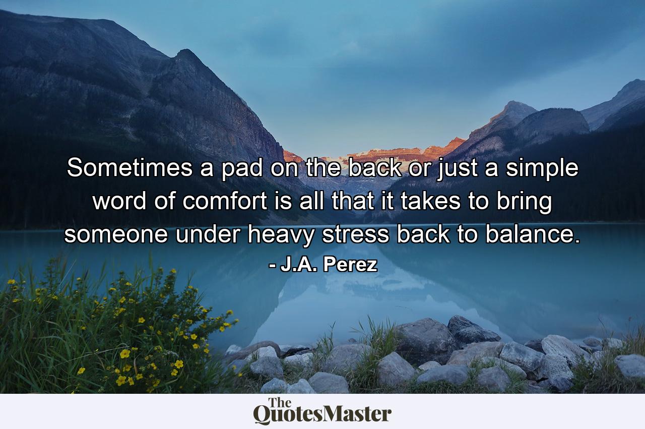 Sometimes a pad on the back or just a simple word of comfort is all that it takes to bring someone under heavy stress back to balance. - Quote by J.A. Perez