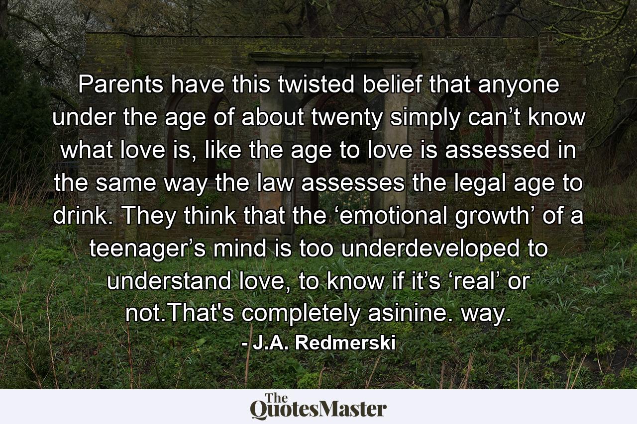 Parents have this twisted belief that anyone under the age of about twenty simply can’t know what love is, like the age to love is assessed in the same way the law assesses the legal age to drink. They think that the ‘emotional growth’ of a teenager’s mind is too underdeveloped to understand love, to know if it’s ‘real’ or not.That's completely asinine. way. - Quote by J.A. Redmerski