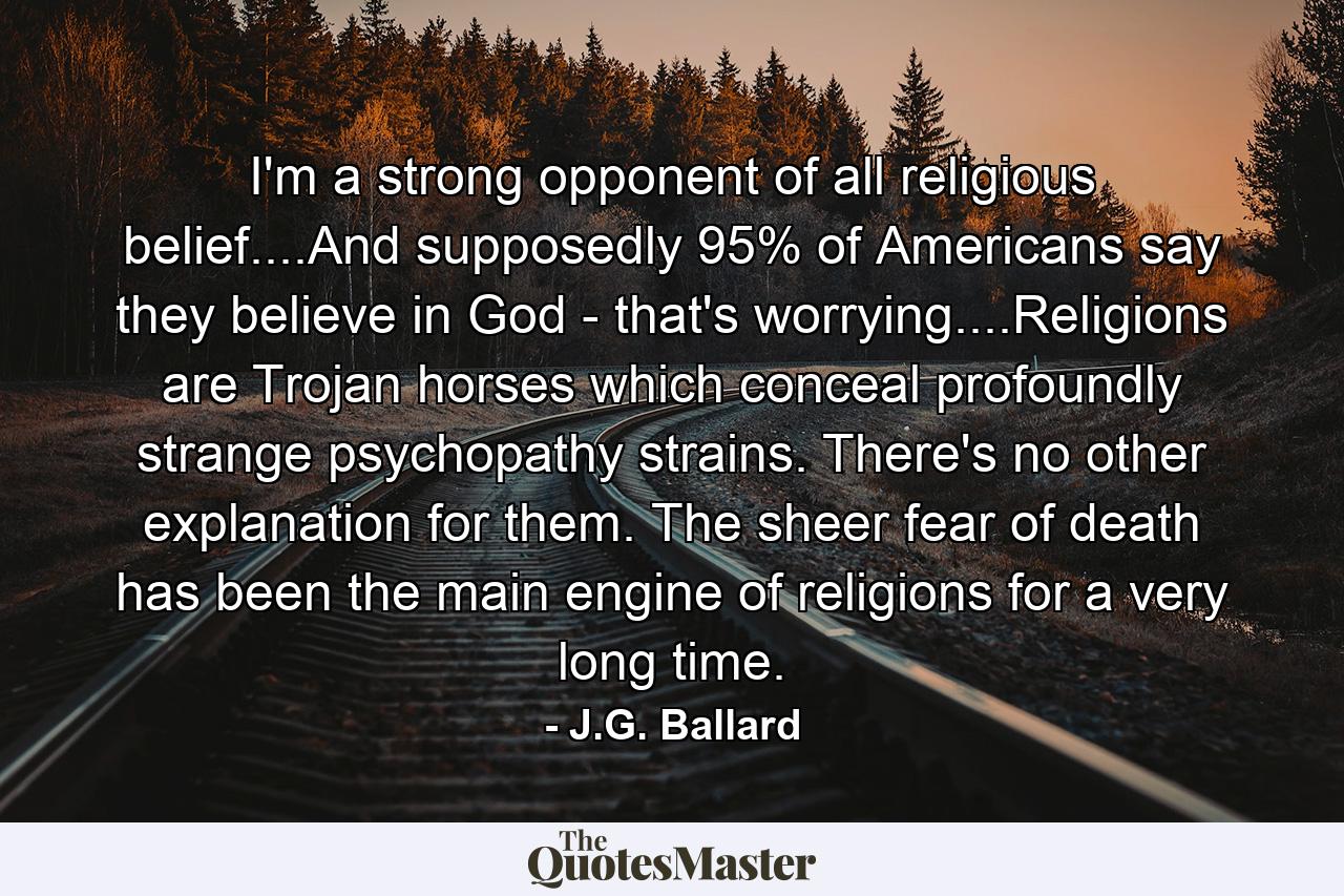 I'm a strong opponent of all religious belief....And supposedly 95% of Americans say they believe in God - that's worrying....Religions are Trojan horses which conceal profoundly strange psychopathy strains. There's no other explanation for them. The sheer fear of death has been the main engine of religions for a very long time. - Quote by J.G. Ballard