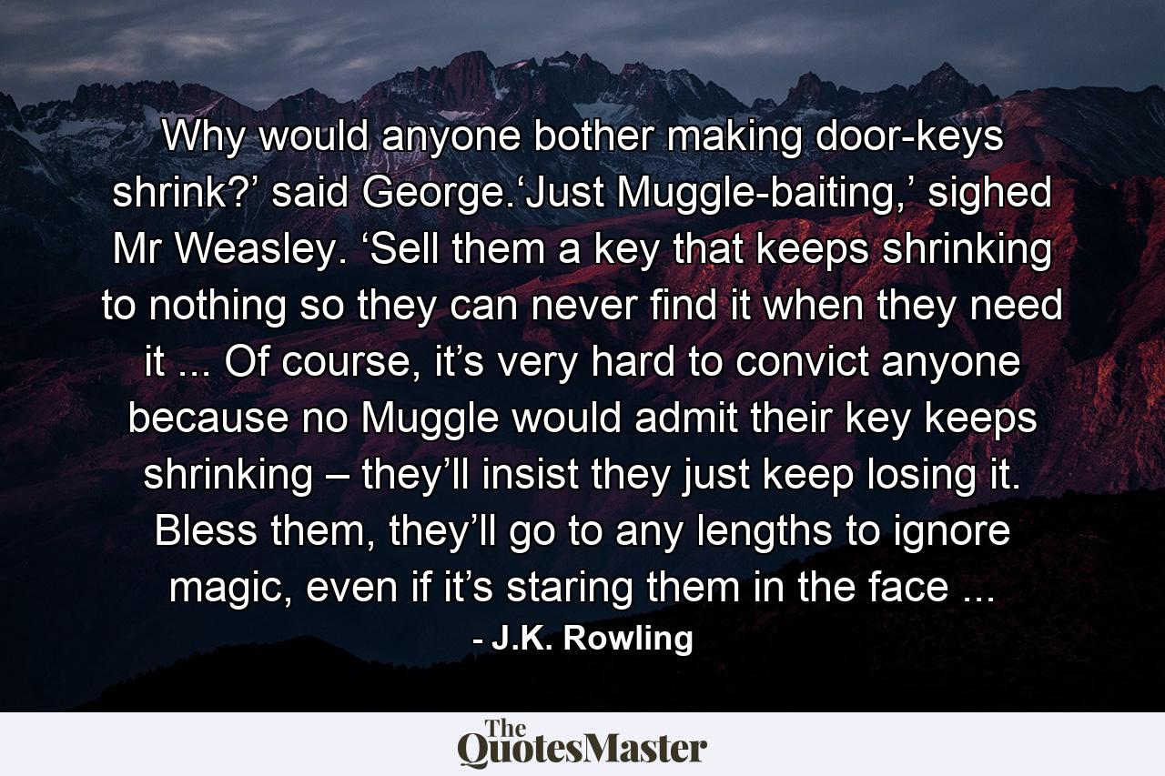 Why would anyone bother making door-keys shrink?’ said George.‘Just Muggle-baiting,’ sighed Mr Weasley. ‘Sell them a key that keeps shrinking to nothing so they can never find it when they need it ... Of course, it’s very hard to convict anyone because no Muggle would admit their key keeps shrinking – they’ll insist they just keep losing it. Bless them, they’ll go to any lengths to ignore magic, even if it’s staring them in the face ... - Quote by J.K. Rowling