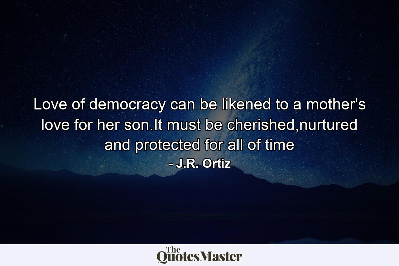 Love of democracy can be likened to a mother's love for her son.It must be cherished,nurtured and protected for all of time - Quote by J.R. Ortiz