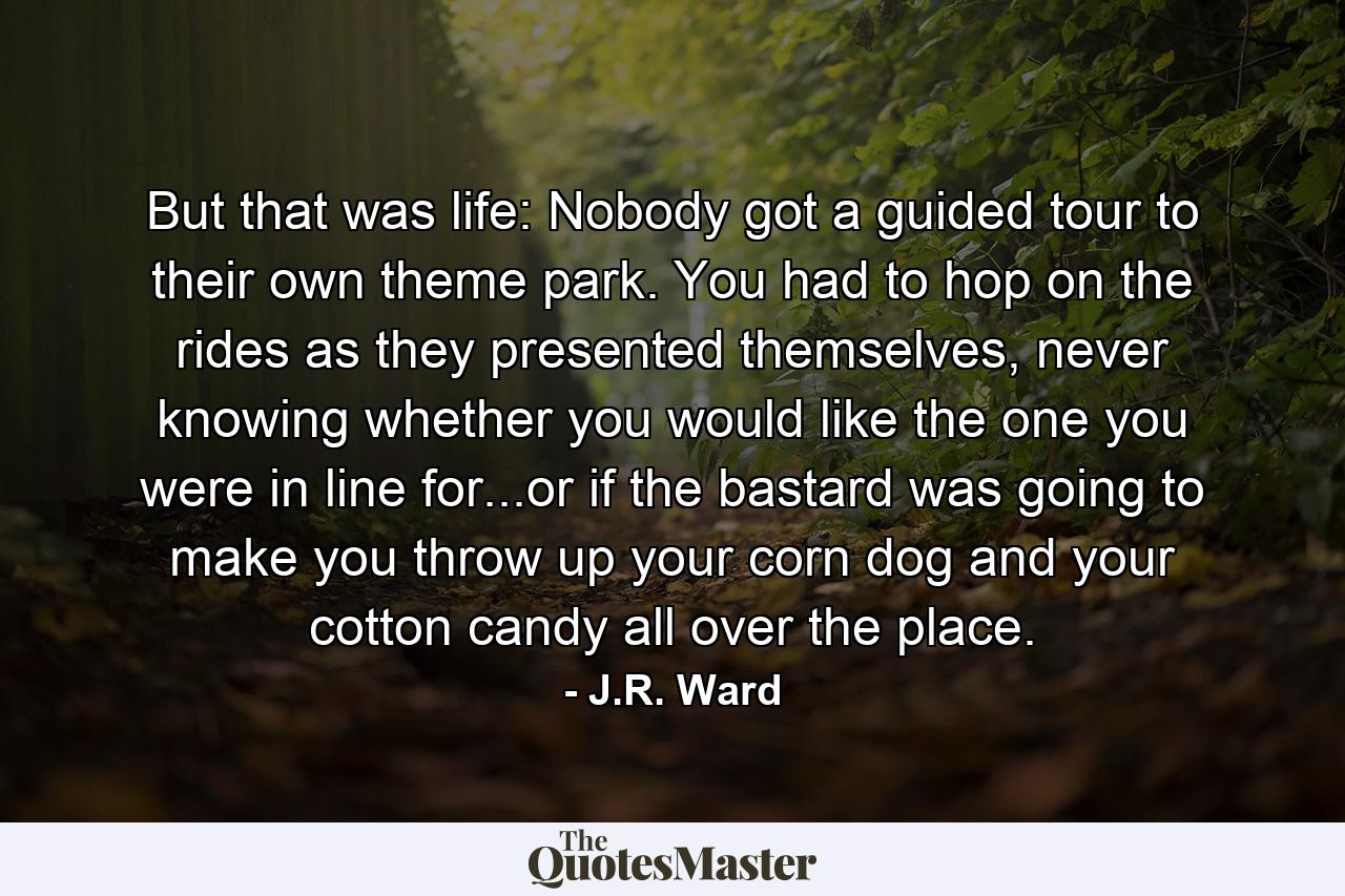 But that was life: Nobody got a guided tour to their own theme park. You had to hop on the rides as they presented themselves, never knowing whether you would like the one you were in line for...or if the bastard was going to make you throw up your corn dog and your cotton candy all over the place. - Quote by J.R. Ward