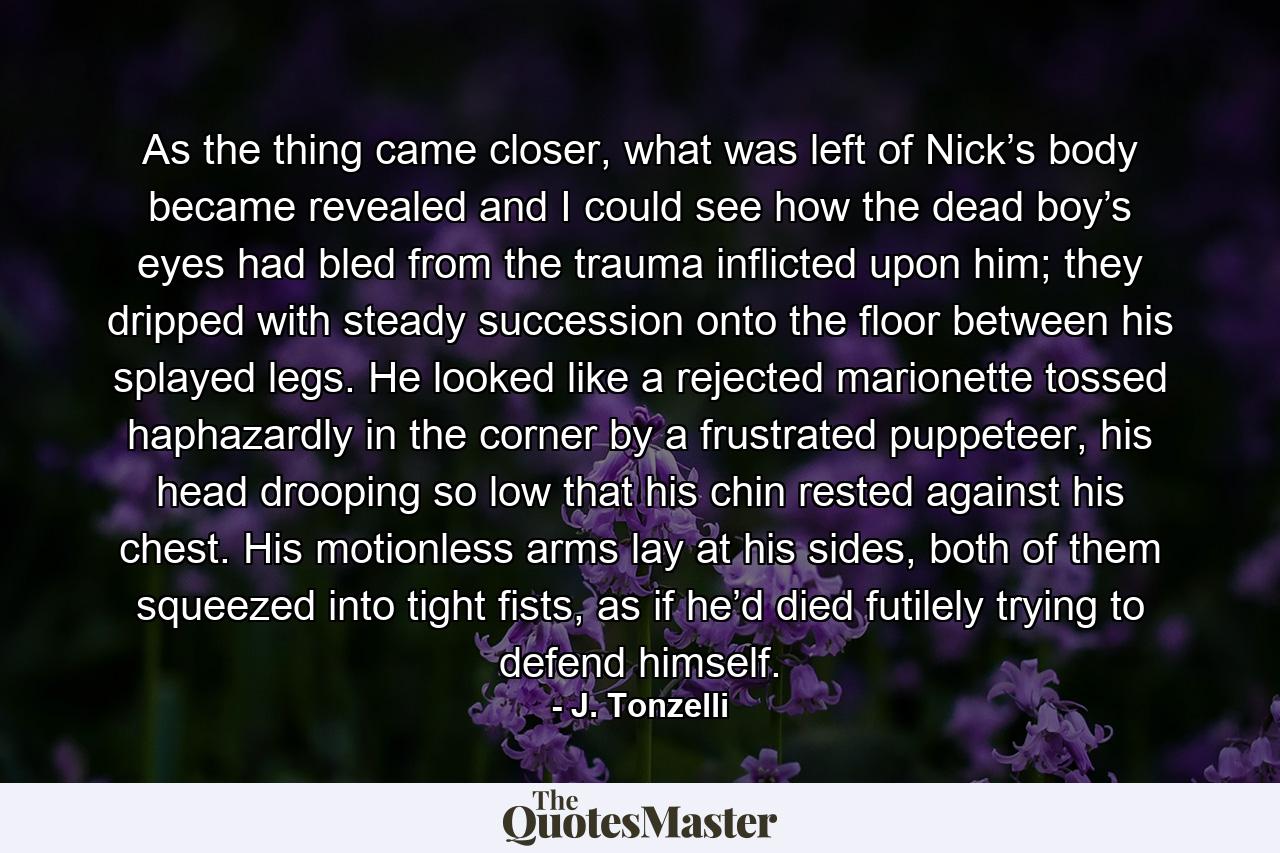 As the thing came closer, what was left of Nick’s body became revealed and I could see how the dead boy’s eyes had bled from the trauma inflicted upon him; they dripped with steady succession onto the floor between his splayed legs. He looked like a rejected marionette tossed haphazardly in the corner by a frustrated puppeteer, his head drooping so low that his chin rested against his chest. His motionless arms lay at his sides, both of them squeezed into tight fists, as if he’d died futilely trying to defend himself. - Quote by J. Tonzelli