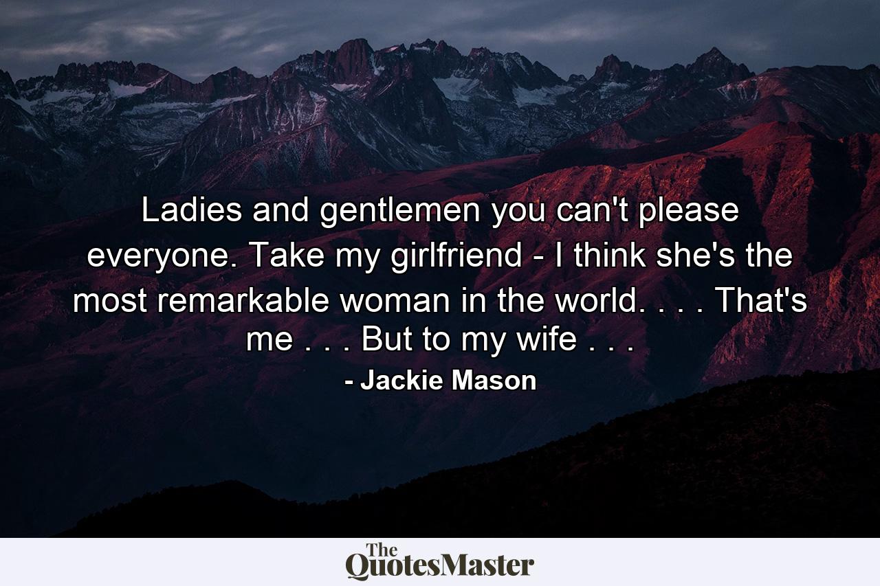 Ladies and gentlemen  you can't please everyone. Take my girlfriend - I think she's the most remarkable woman in the world. . . . That's me . . . But to my wife . . . - Quote by Jackie Mason