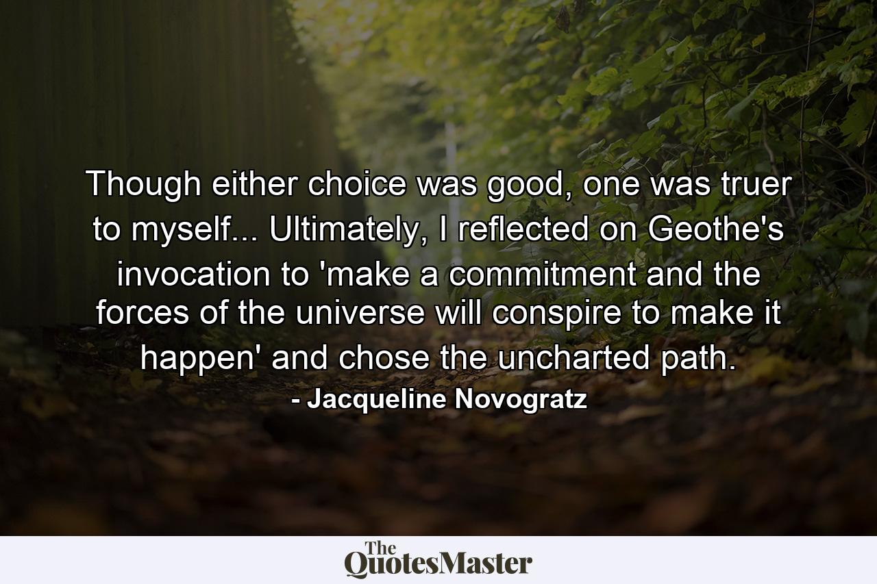 Though either choice was good, one was truer to myself... Ultimately, I reflected on Geothe's invocation to 'make a commitment and the forces of the universe will conspire to make it happen' and chose the uncharted path. - Quote by Jacqueline Novogratz