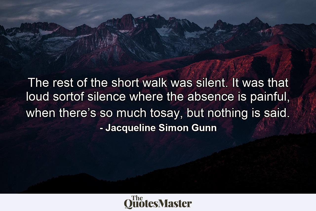 The rest of the short walk was silent. It was that loud sortof silence where the absence is painful, when there’s so much tosay, but nothing is said. - Quote by Jacqueline Simon Gunn