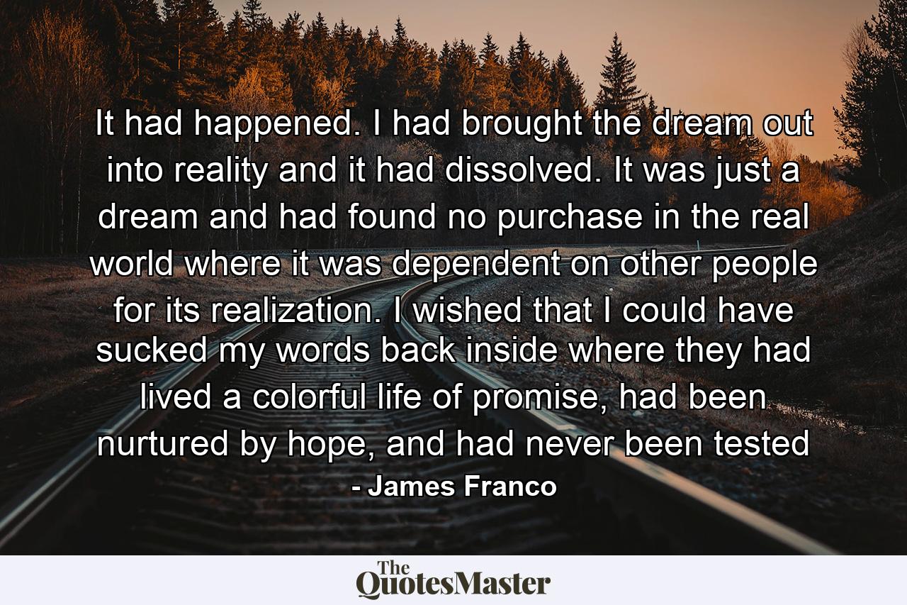 It had happened. I had brought the dream out into reality and it had dissolved. It was just a dream and had found no purchase in the real world where it was dependent on other people for its realization. I wished that I could have sucked my words back inside where they had lived a colorful life of promise, had been nurtured by hope, and had never been tested - Quote by James Franco