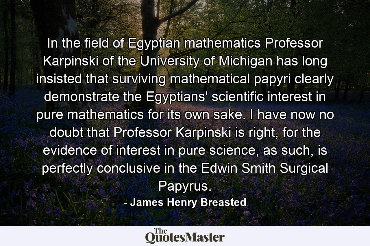 In the field of Egyptian mathematics Professor Karpinski of the University of Michigan has long insisted that surviving mathematical papyri clearly demonstrate the Egyptians' scientific interest in pure mathematics for its own sake. I have now no doubt that Professor Karpinski is right, for the evidence of interest in pure science, as such, is perfectly conclusive in the Edwin Smith Surgical Papyrus. - Quote by James Henry Breasted