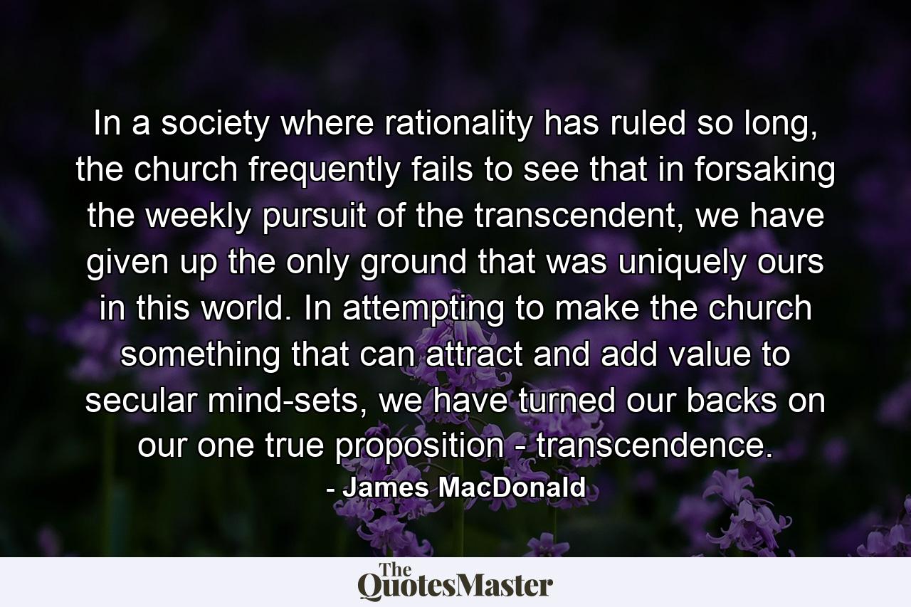 In a society where rationality has ruled so long, the church frequently fails to see that in forsaking the weekly pursuit of the transcendent, we have given up the only ground that was uniquely ours in this world. In attempting to make the church something that can attract and add value to secular mind-sets, we have turned our backs on our one true proposition - transcendence. - Quote by James MacDonald