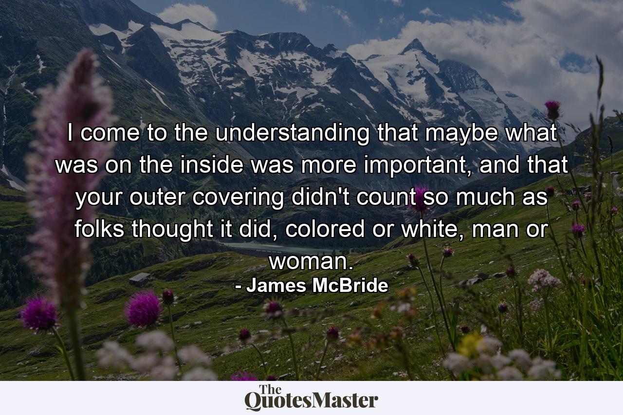 I come to the understanding that maybe what was on the inside was more important, and that your outer covering didn't count so much as folks thought it did, colored or white, man or woman. - Quote by James McBride