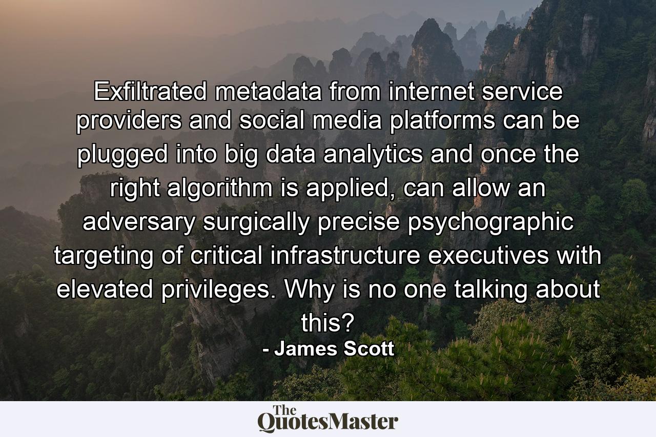 Exfiltrated metadata from internet service providers and social media platforms can be plugged into big data analytics and once the right algorithm is applied, can allow an adversary surgically precise psychographic targeting of critical infrastructure executives with elevated privileges. Why is no one talking about this? - Quote by James Scott