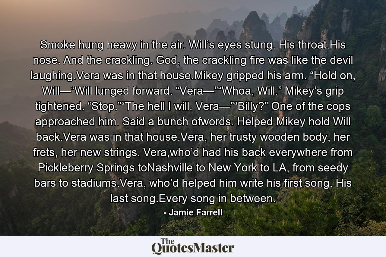 Smoke hung heavy in the air. Will’s eyes stung. His throat.His nose. And the crackling. God, the crackling fire was like the devil laughing.Vera was in that house.Mikey gripped his arm. “Hold on, Will—”Will lunged forward. “Vera—”“Whoa, Will.” Mikey’s grip tightened. “Stop.”“The hell I will. Vera—”“Billy?” One of the cops approached him. Said a bunch ofwords. Helped Mikey hold Will back.Vera was in that house.Vera, her trusty wooden body, her frets, her new strings. Vera,who’d had his back everywhere from Pickleberry Springs toNashville to New York to LA, from seedy bars to stadiums.Vera, who’d helped him write his first song. His last song.Every song in between. - Quote by Jamie Farrell