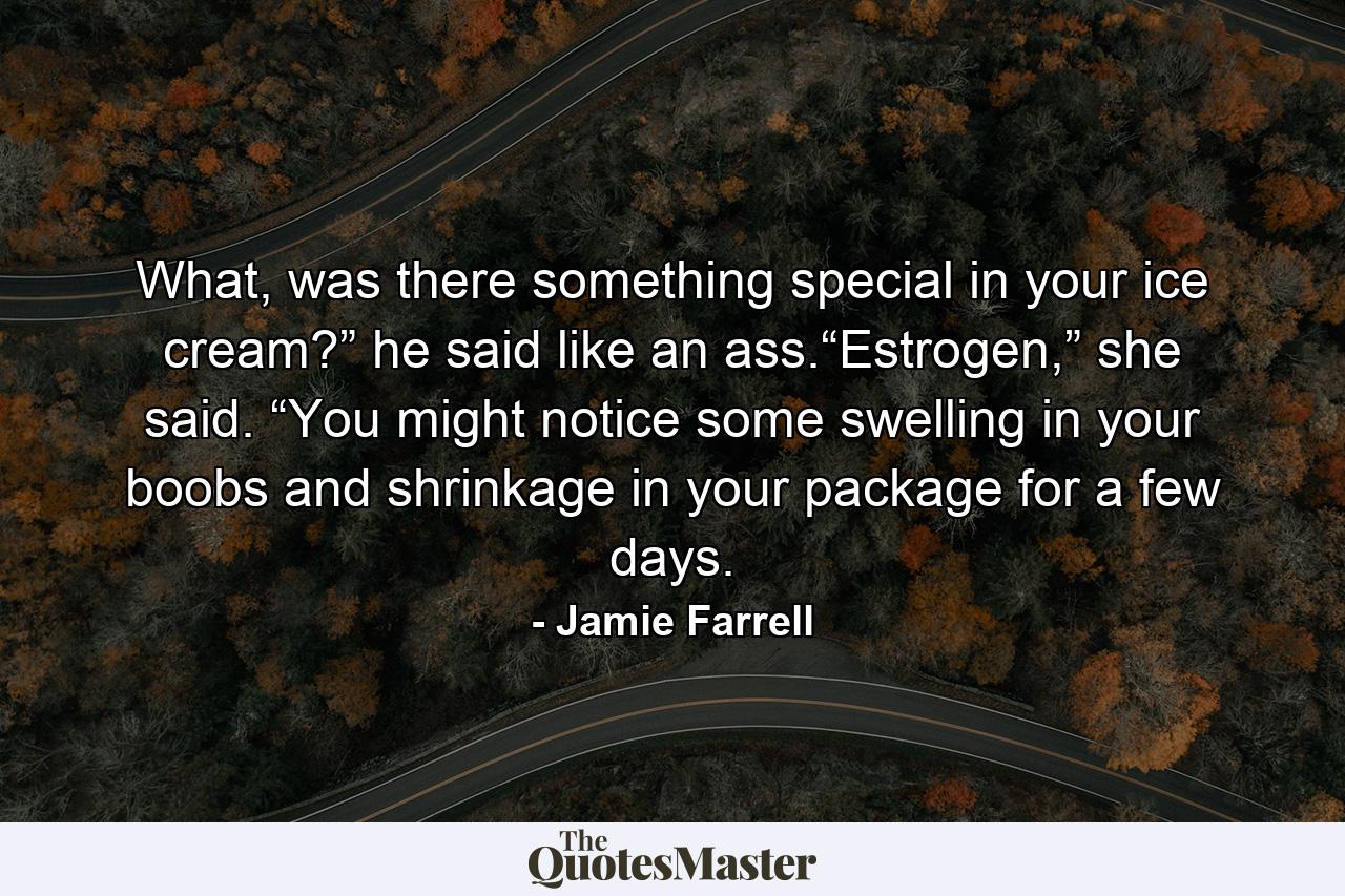 What, was there something special in your ice cream?” he said like an ass.“Estrogen,” she said. “You might notice some swelling in your boobs and shrinkage in your package for a few days. - Quote by Jamie Farrell