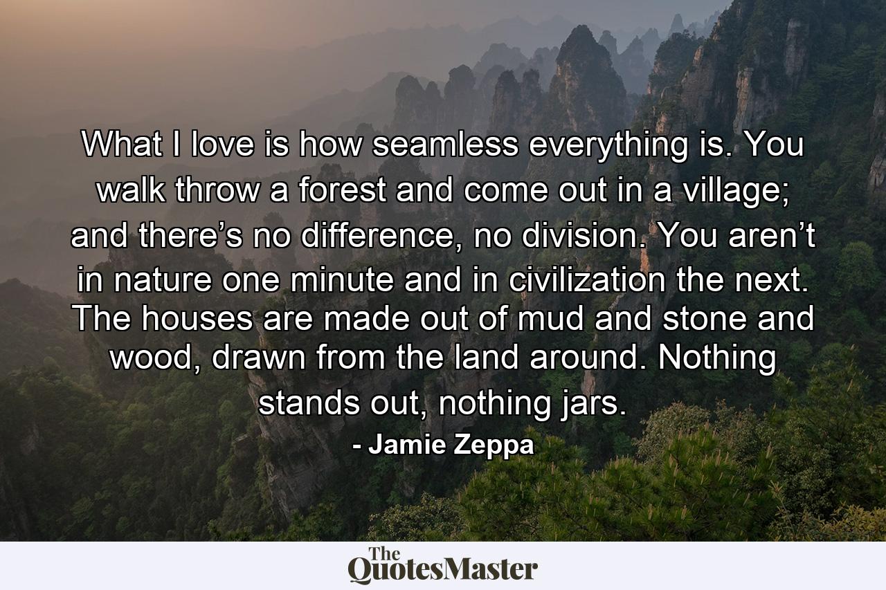 What I love is how seamless everything is. You walk throw a forest and come out in a village; and there’s no difference, no division. You aren’t in nature one minute and in civilization the next. The houses are made out of mud and stone and wood, drawn from the land around. Nothing stands out, nothing jars. - Quote by Jamie Zeppa