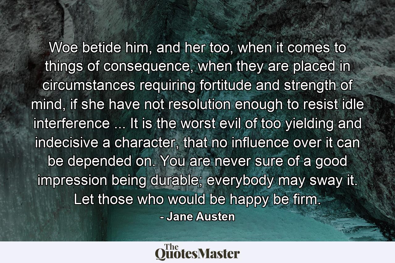 Woe betide him, and her too, when it comes to things of consequence, when they are placed in circumstances requiring fortitude and strength of mind, if she have not resolution enough to resist idle interference ... It is the worst evil of too yielding and indecisive a character, that no influence over it can be depended on. You are never sure of a good impression being durable; everybody may sway it. Let those who would be happy be firm. - Quote by Jane Austen