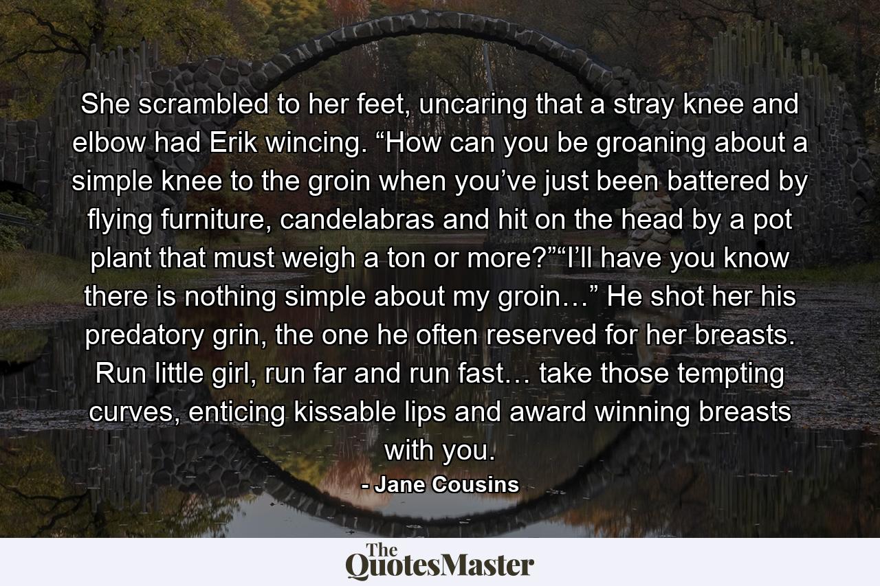 She scrambled to her feet, uncaring that a stray knee and elbow had Erik wincing. “How can you be groaning about a simple knee to the groin when you’ve just been battered by flying furniture, candelabras and hit on the head by a pot plant that must weigh a ton or more?”“I’ll have you know there is nothing simple about my groin…” He shot her his predatory grin, the one he often reserved for her breasts. Run little girl, run far and run fast… take those tempting curves, enticing kissable lips and award winning breasts with you. - Quote by Jane Cousins