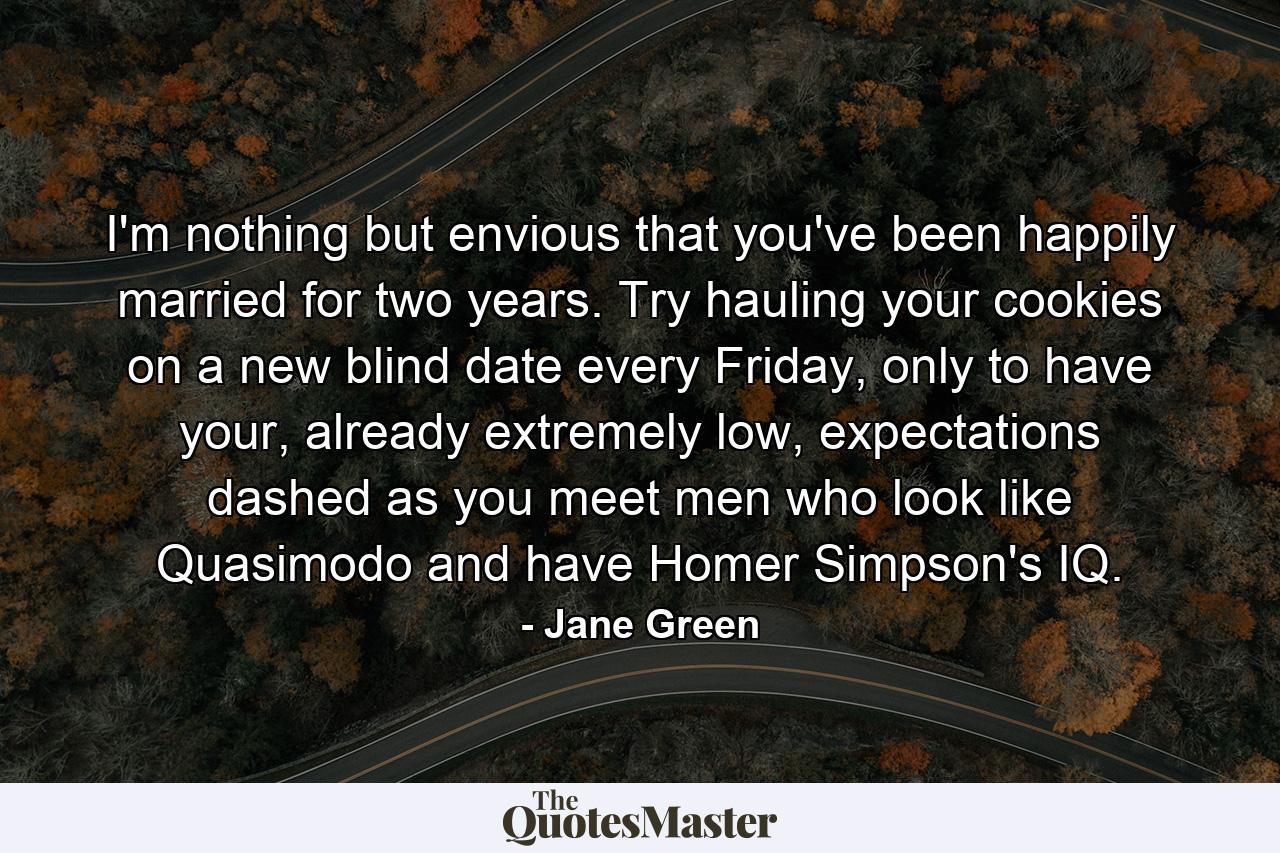 I'm nothing but envious that you've been happily married for two years. Try hauling your cookies on a new blind date every Friday, only to have your, already extremely low, expectations dashed as you meet men who look like Quasimodo and have Homer Simpson's IQ.  - Quote by Jane Green