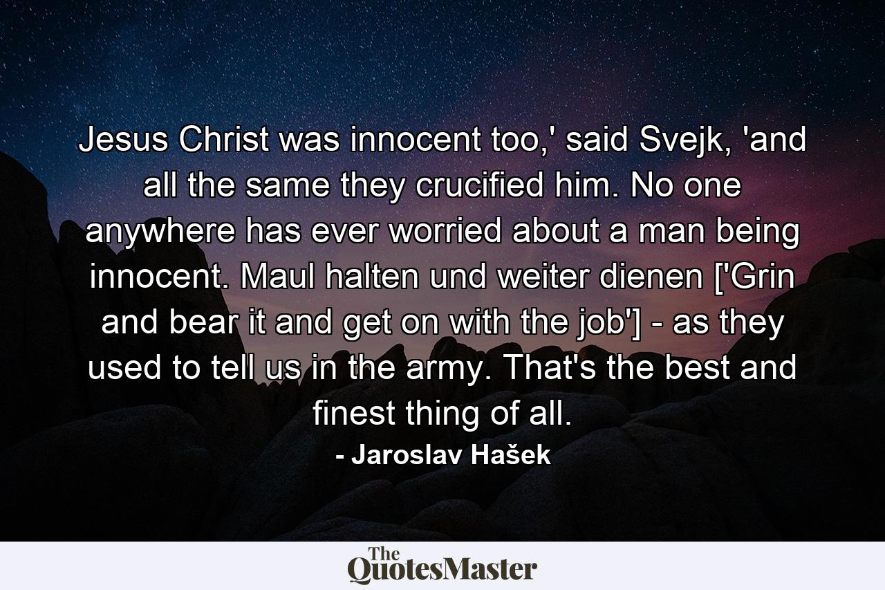 Jesus Christ was innocent too,' said Svejk, 'and all the same they crucified him. No one anywhere has ever worried about a man being innocent. Maul halten und weiter dienen ['Grin and bear it and get on with the job'] - as they used to tell us in the army. That's the best and finest thing of all. - Quote by Jaroslav Hašek