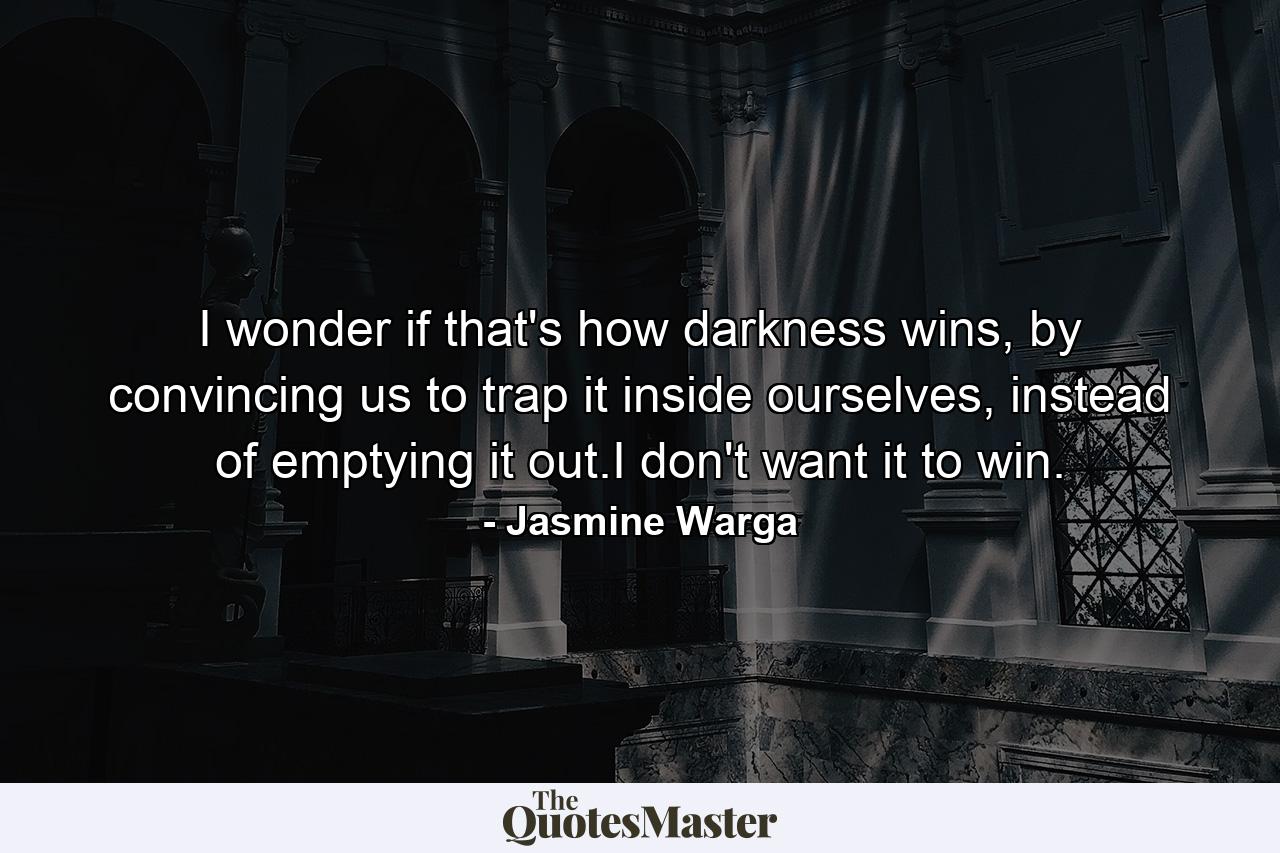 I wonder if that's how darkness wins, by convincing us to trap it inside ourselves, instead of emptying it out.I don't want it to win. - Quote by Jasmine Warga