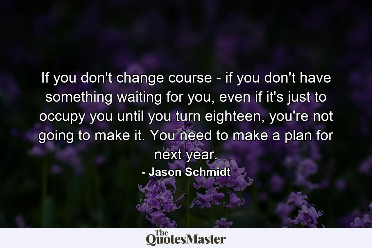 If you don't change course - if you don't have something waiting for you, even if it's just to occupy you until you turn eighteen, you're not going to make it. You need to make a plan for next year. - Quote by Jason Schmidt