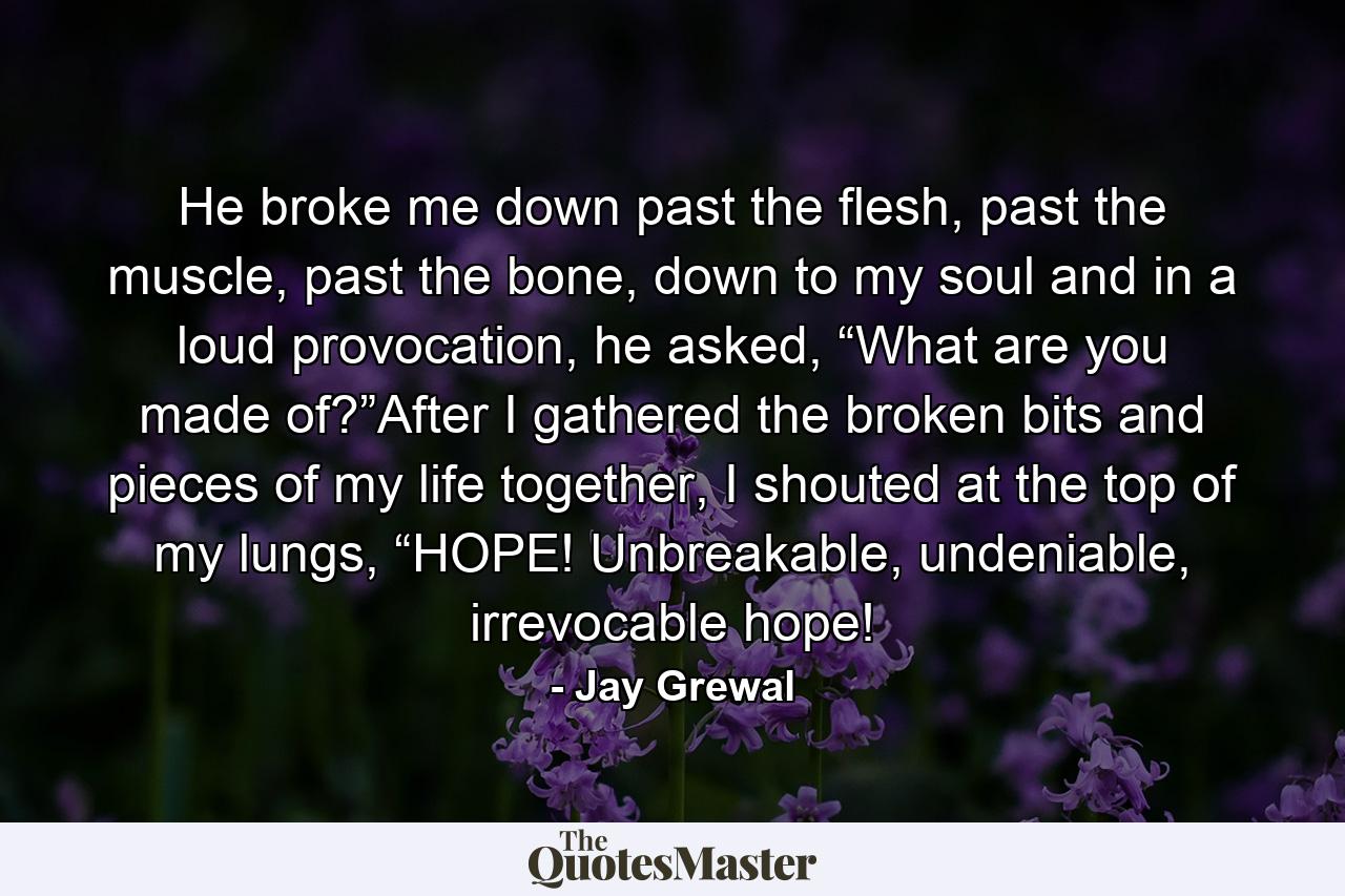 He broke me down past the flesh, past the muscle, past the bone, down to my soul and in a loud provocation, he asked, “What are you made of?”After I gathered the broken bits and pieces of my life together, I shouted at the top of my lungs, “HOPE! Unbreakable, undeniable, irrevocable hope! - Quote by Jay Grewal