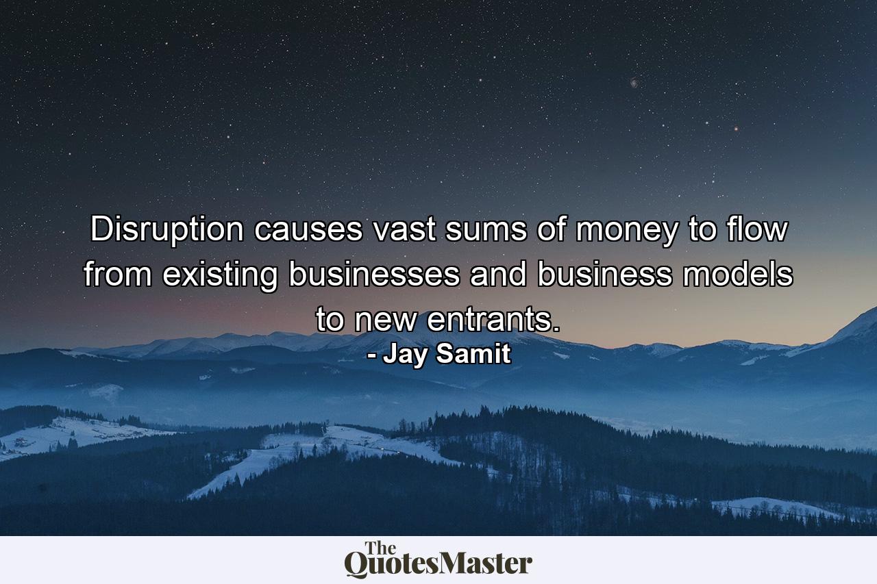 Disruption causes vast sums of money to flow from existing businesses and business models to new entrants. - Quote by Jay Samit